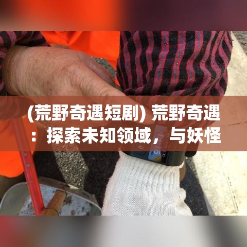 (荒野奇遇短剧) 荒野奇遇：探索未知领域，与妖怪共舞！揭开神秘面纱，迎接挑战的勇者们，你准备好了吗？